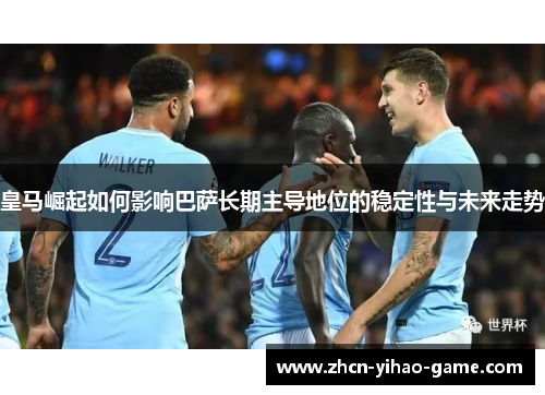 皇马崛起如何影响巴萨长期主导地位的稳定性与未来走势