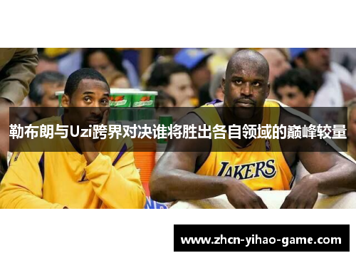 勒布朗与Uzi跨界对决谁将胜出各自领域的巅峰较量