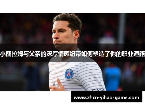小图拉姆与父亲的深厚情感纽带如何塑造了他的职业道路