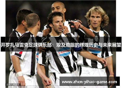 开罗扎马雷克足球俱乐部:埃及劲旅的辉煌历史与未来展望 开罗扎马雷克足球俱乐部:埃及劲旅的辉煌历史与未来展望