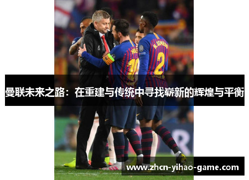 曼联未来之路:在重建与传统中寻找崭新的辉煌与平衡 曼联未来之路:在重建与传统中寻找崭新的辉煌与平衡