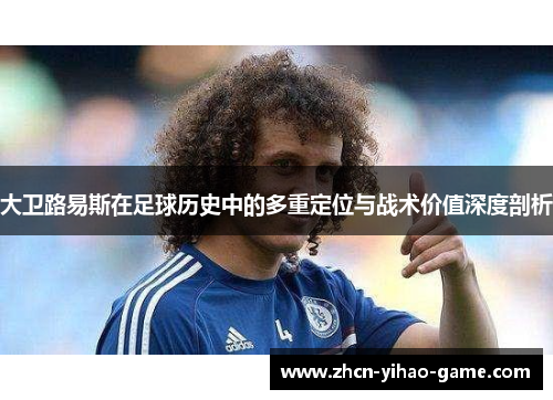 大卫路易斯在足球历史中的多重定位与战术价值深度剖析