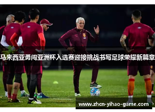 马来西亚勇闯亚洲杯入选赛迎接挑战书写足球荣耀新篇章 马来西亚勇闯亚洲杯入选赛迎接挑战书写足球荣耀新篇章