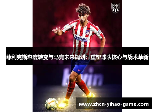菲利克斯态度转变与马竞未来规划:重塑球队核心与战术革新 菲利克斯态度转变与马竞未来规划:重塑球队核心与战术革新