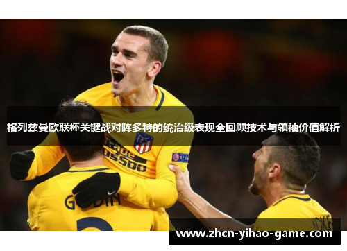 格列兹曼欧联杯关键战对阵多特的统治级表现全回顾技术与领袖价值解析